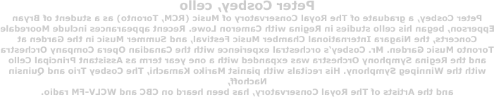 Peter Cosbey, cello
Peter Cosbey, a graduate of The Royal Conservatory of Music (RCM, Toronto) as a student of Bryan Epperson, began his cello studies in Regina with Cameron Lowe. Recent appearances include Mooredale Concerts, the Niagara International Chamber Music Festival, and Summer Music in the Garden at Toronto Music Garden. Mr. Cosbey’s orchestral experience with the Canadian Opera Company Orchestra and the Regina Symphony Orchestra was expanded with a one year term as Assistant Principal Cello with the Winnipeg Symphony. His recitals with pianist Mariko Kamachi, The Cosbey Trio and Quinsin Nachoff, 
and the Artists of The Royal Conservatory, has been heard on CBC and WCLV-FM radio.
 
