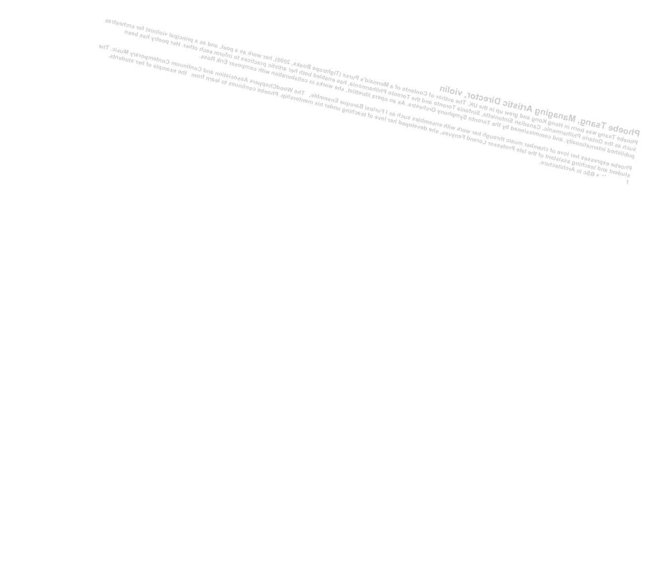 Phoebe Tsang, Managing Artistic Director, violin
Phoebe Tsang was born in Hong Kong and grew up in the UK. The author of Contents of a Mermaid's Purse (Tightrope Books, 2009), her work as a poet, and as a principal violinist for orchestras such as the Ontario Philharmonic, Canadian Sinfonietta, Sinfonia Toronto and the Toronto Philharmonia, has enabled both her artistic practices to inform each other. Her poetry has been published internationally, and commissioned by the Toronto Symphony Orchestra. As an opera librettist, she works in collaboration with composer Erik Ross. 
Phoebe expresses her love of chamber music through her work with ensembles such as I Furiosi Baroque Ensemble,   The WoodChoppers Association and Continuum Contemporary Music. The student and teaching assistant of the late Professor Lorand Fenyves, she developed her love of teaching under his mentorship. Phoebe continues to learn from   the example of her students. She holds a BSc in Architecture. 
www.phoebetsang.com